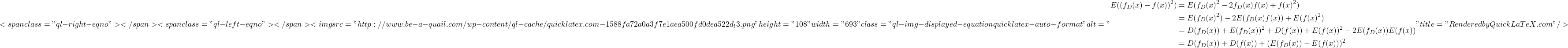 \[<span class="ql-right-eqno">   </span><span class="ql-left-eqno">   </span><img src="http://www.be-a-quail.com/wp-content/ql-cache/quicklatex.com-1588fa72a0a3f7e1aea500fd0dea522d_l3.png" height="108" width="693" class="ql-img-displayed-equation quicklatex-auto-format" alt="\begin{align*} E((f_D(x) - f(x))^2) &= E(f_D(x)^2 - 2f_D(x)f(x) + f(x)^2) \\&= E(f_D(x)^2) - 2E(f_D(x)f(x)) + E(f(x)^2) \\&= D(f_D(x)) + E(f_D(x))^2 + D(f(x)) + E(f(x))^2 - 2E(f_D(x))E(f(x)) \\&= D(f_D(x)) + D(f(x)) + (E(f_D(x)) - E(f(x)))^2 \end{align*}" title="Rendered by QuickLaTeX.com"/>\]